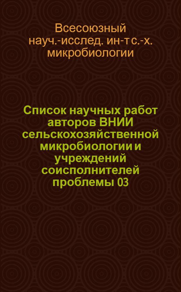Список научных работ авторов ВНИИ сельскохозяйственной микробиологии и учреждений соисполнителей проблемы 03.03., опубликованных и подготовленных к печати... : Указ. литературы