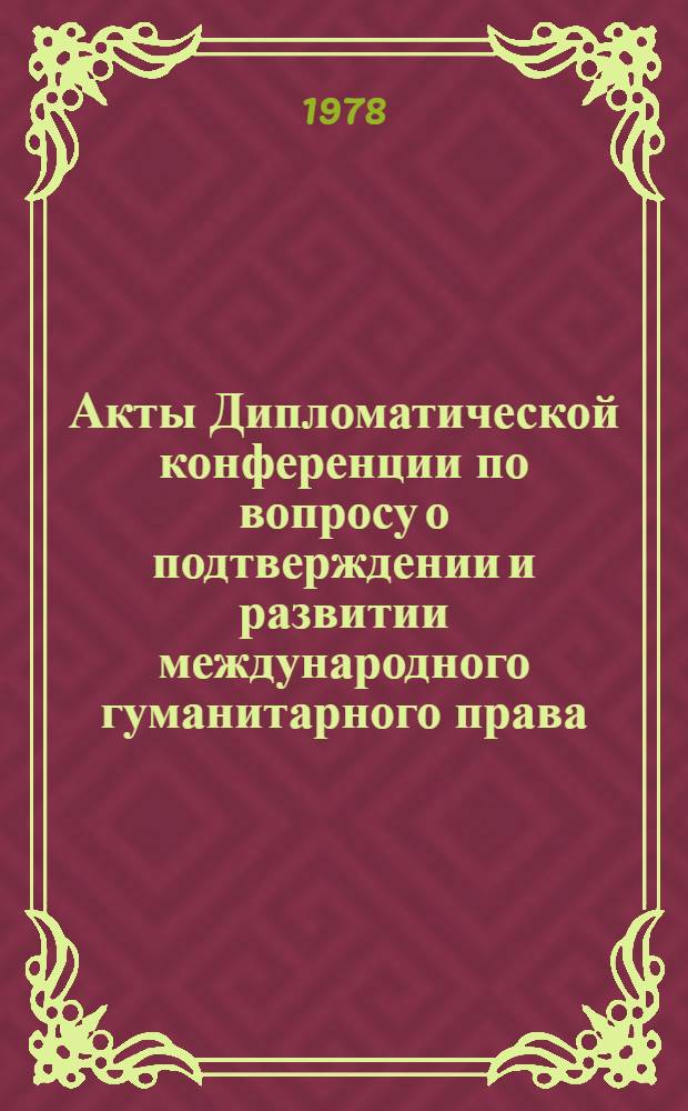 Акты Дипломатической конференции по вопросу о подтверждении и развитии международного гуманитарного права, применяемого в период вооруженных конфликтов. Женева (1974-1977). Т. 1