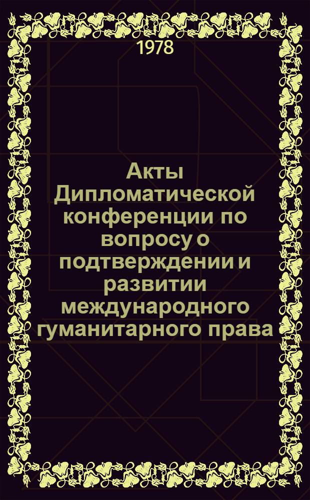 Акты Дипломатической конференции по вопросу о подтверждении и развитии международного гуманитарного права, применяемого в период вооруженных конфликтов. Женева (1974-1977). Т. 4