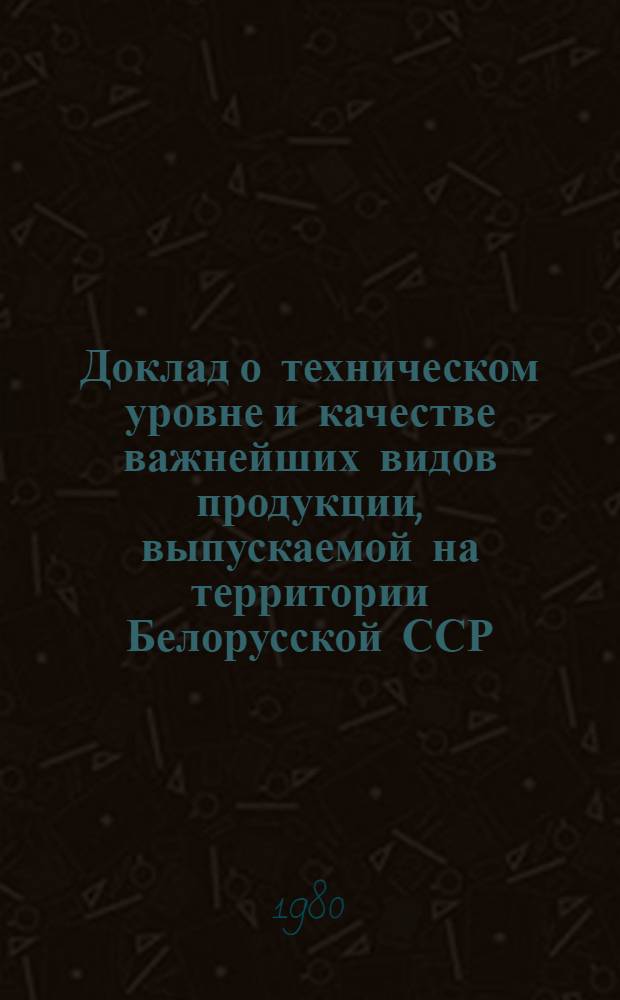 Доклад о техническом уровне и качестве важнейших видов продукции, выпускаемой на территории Белорусской ССР... ... (1979 г. - 1 полугодие 1980 г.)