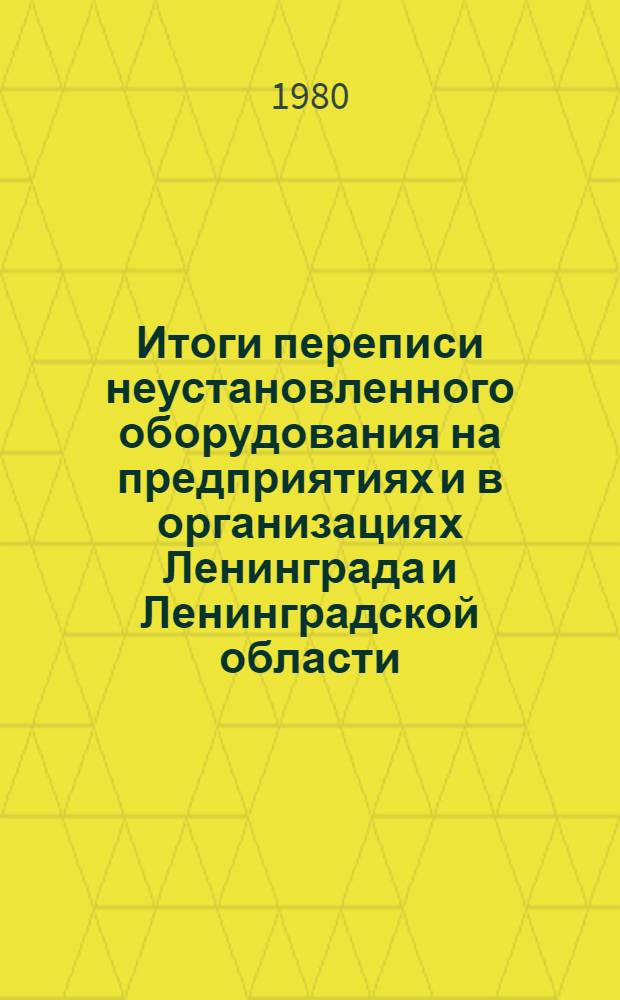Итоги переписи неустановленного оборудования на предприятиях и в организациях Ленинграда и Ленинградской области.. : Стат. сб. 1 янв. 1980 г.