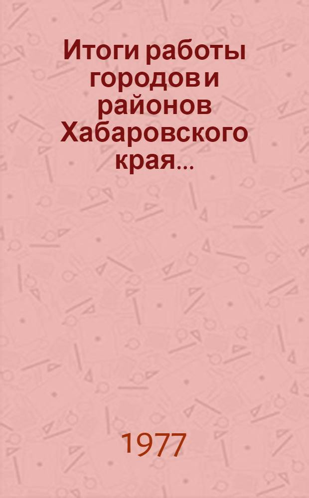 Итоги работы городов и районов Хабаровского края.. : Стат. бюллетень. I кв. 1977 г.