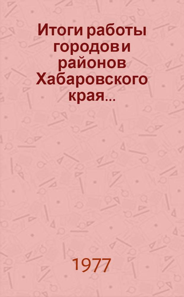 Итоги работы городов и районов Хабаровского края.. : Стат. бюллетень. I кв. 1977 г.