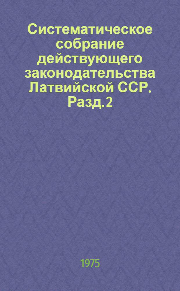 Систематическое собрание действующего законодательства Латвийской ССР. Разд. 2 : Законодательство по общим вопросам народного хозяйства