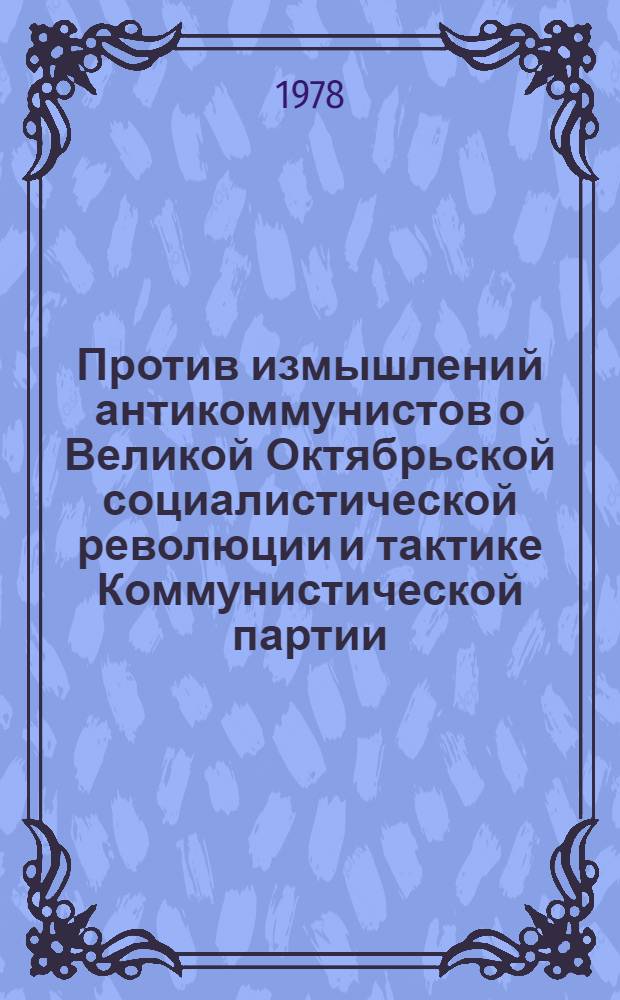 Против измышлений антикоммунистов о Великой Октябрьской социалистической революции и тактике Коммунистической партии : (Метод. рекомендации в помощь пропагандистам и слушателям системы парт. образования, лекторам и политинформаторам)