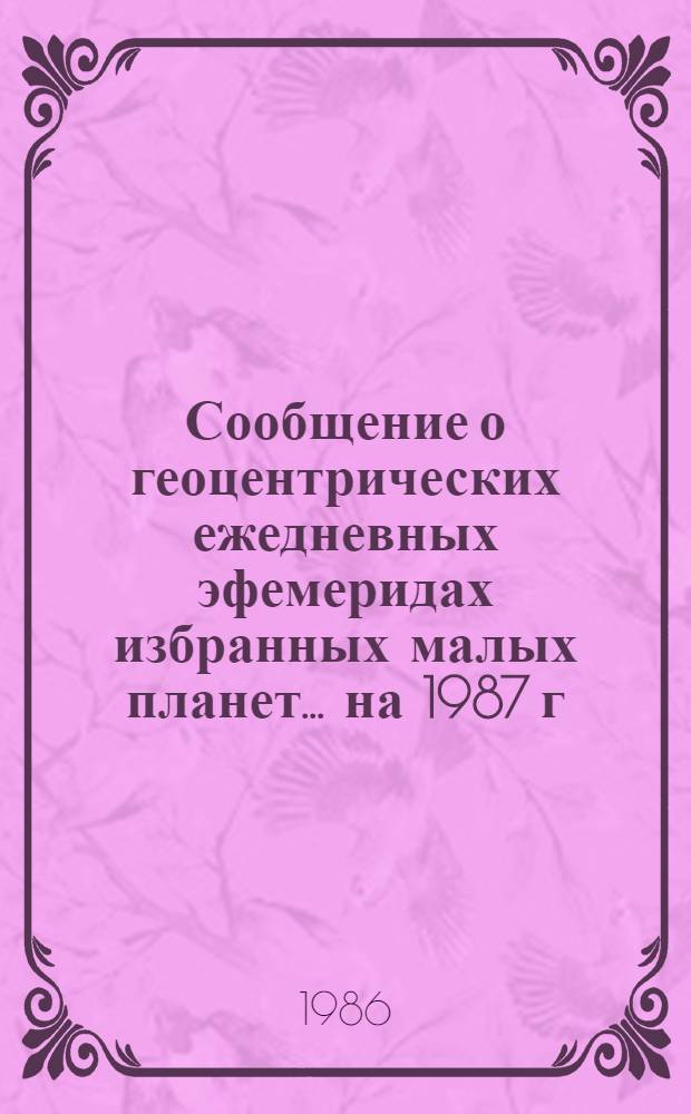 Сообщение о геоцентрических ежедневных эфемеридах избранных малых планет. ... на 1987 г. Ч. 3 : Планеты № 568, 582, 594, 704, 1301