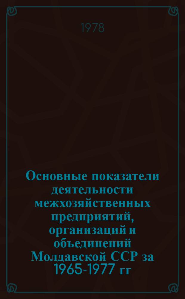 Основные показатели деятельности межхозяйственных предприятий, организаций и объединений Молдавской ССР за 1965-1977 гг. : (Стат. сб.)