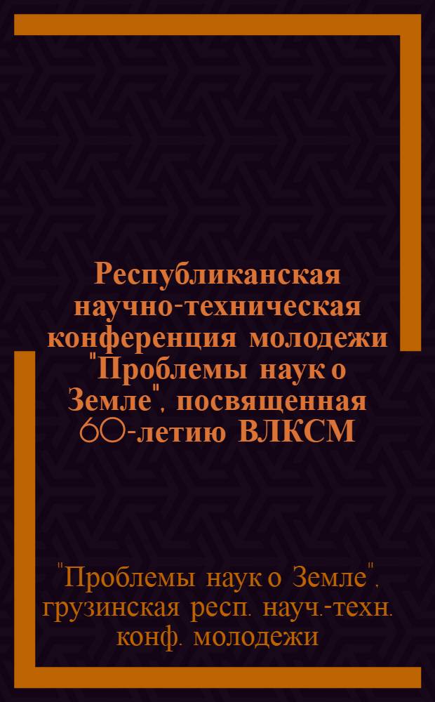 Республиканская научно-техническая конференция молодежи "Проблемы наук о Земле", посвященная 60-летию ВЛКСМ, Тбилиси, 20-22 дек. : Материалы докл