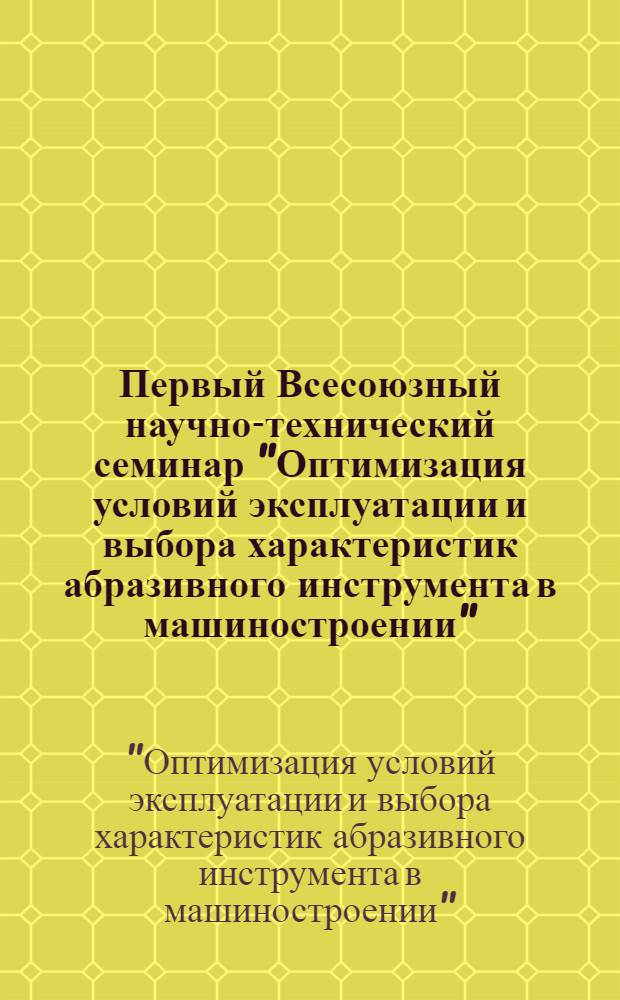Первый Всесоюзный научно-технический семинар "Оптимизация условий эксплуатации и выбора характеристик абразивного инструмента в машиностроении" : Тез. докл