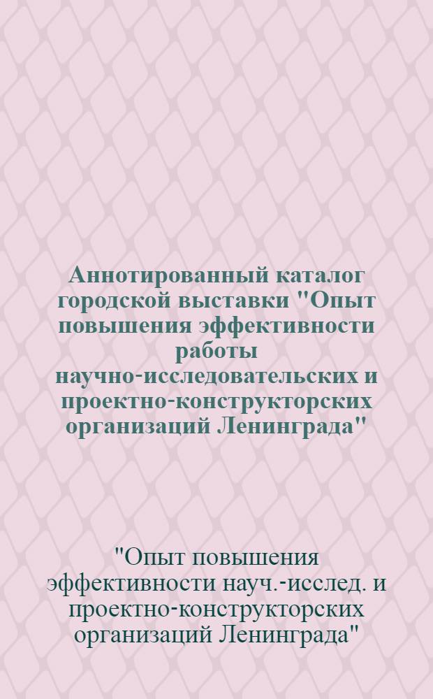 Аннотированный каталог городской выставки "Опыт повышения эффективности работы научно-исследовательских и проектно-конструкторских организаций Ленинграда"