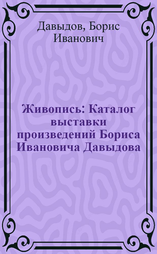 Живопись : Каталог выставки произведений Бориса Ивановича Давыдова