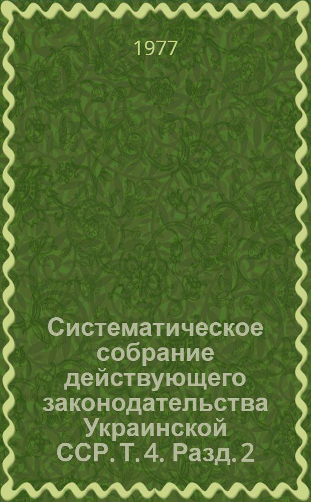Систематическое собрание действующего законодательства Украинской ССР. Т. 4. Разд. 2 : Законодательство по общим вопросам народного хозяйства