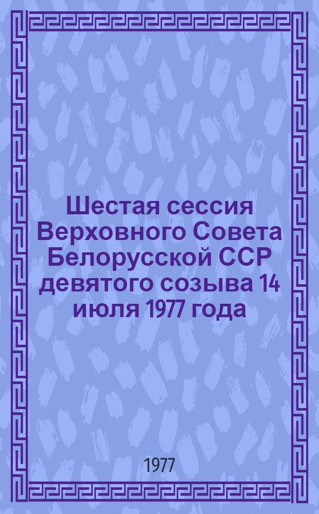 Шестая сессия Верховного Совета Белорусской ССР девятого созыва 14 июля 1977 года = Шостая сесiя Вярхоунага Савета Бералускай ССР дзевятага склiкання 14 лiпеня 1977 года : Стеногр. отчет