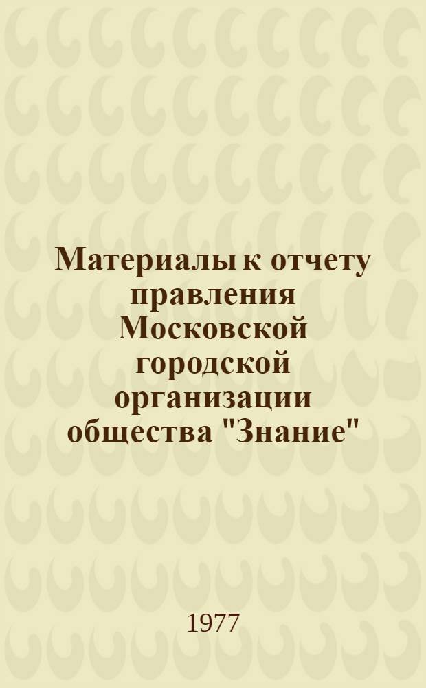 Материалы к отчету правления Московской городской организации общества "Знание" : Делегату XII отчетно-выборной конф. Апр. 1975 - февр. 1977