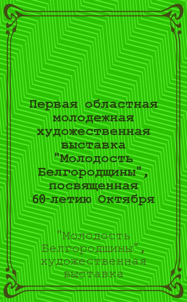 Первая областная молодежная художественная выставка "Молодость Белгородщины", посвященная 60-летию Октября : Живопись, скульптура, графика : Каталог
