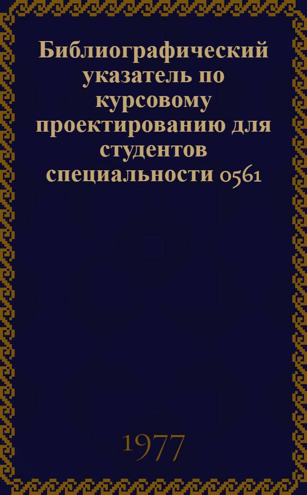 Библиографический указатель по курсовому проектированию для студентов специальности 0561 : Кн., период. изд. и нормат.-техн. документация с 1960-1977 гг.