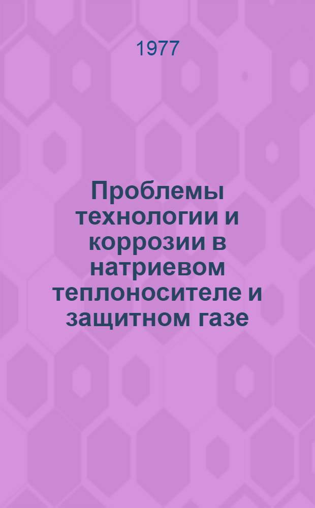 Проблемы технологии и коррозии в натриевом теплоносителе и защитном газе : Совещание специалистов стран-членов СЭВ 28 марта по 1 апреля 1977 года, Дрезден, ГДР : Сборник докладов : Т. 1-2