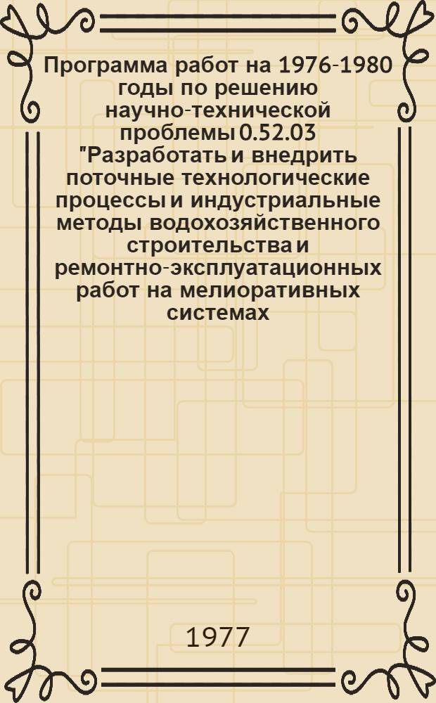 Программа работ на 1976-1980 годы по решению научно-технической проблемы 0.52.03 "Разработать и внедрить поточные технологические процессы и индустриальные методы водохозяйственного строительства и ремонтно-эксплуатационных работ на мелиоративных системах, а также систему машин, обеспечивающие повышение производительности труда, сокращение сроков строительства, повышение качества, надежности и долговечности сооружений : Мелиорация и вод. хоз-во