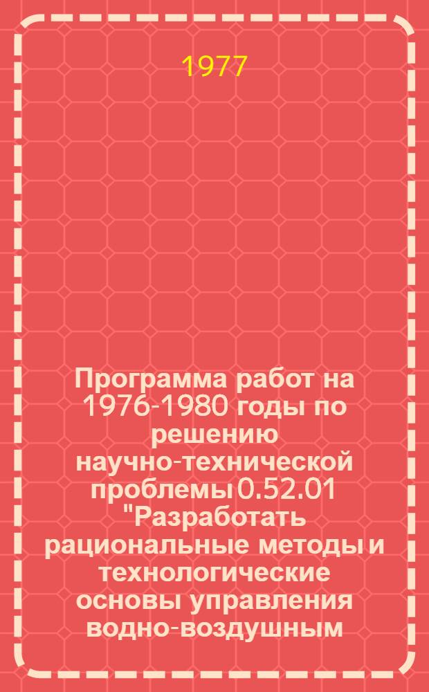 Программа работ на 1976-1980 годы по решению научно-технической проблемы 0.52.01 "Разработать рациональные методы и технологические основы управления водно-воздушным, солевым, пищевым и тепловым режимами почвогрунтов, обеспечивающие в дальнейшем переход к комплексному регулированию факторов жизни растений в целях получения высоких урожаев сельскохозяйственных культур на мелиорируемых землях в основных природных зонах страны : Мелиорация и вод. хоз-во