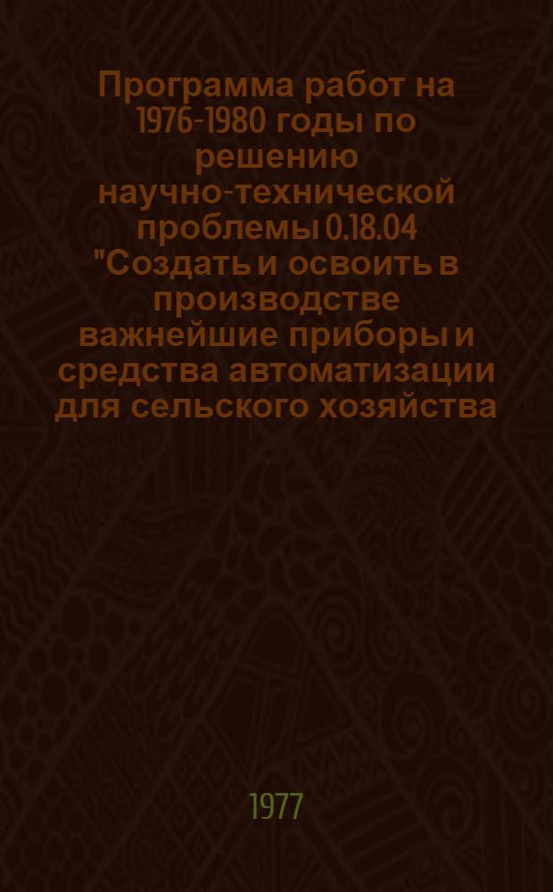 Программа работ на 1976-1980 годы по решению научно-технической проблемы 0.18.04 "Создать и освоить в производстве важнейшие приборы и средства автоматизации для сельского хозяйства, необходимые для определения качества продуктов контроля и автоматического регулирования параметров технологических процессов при выращивании, уборке, производстве, обработке, хранении и переработке продукции" : Приборостроение