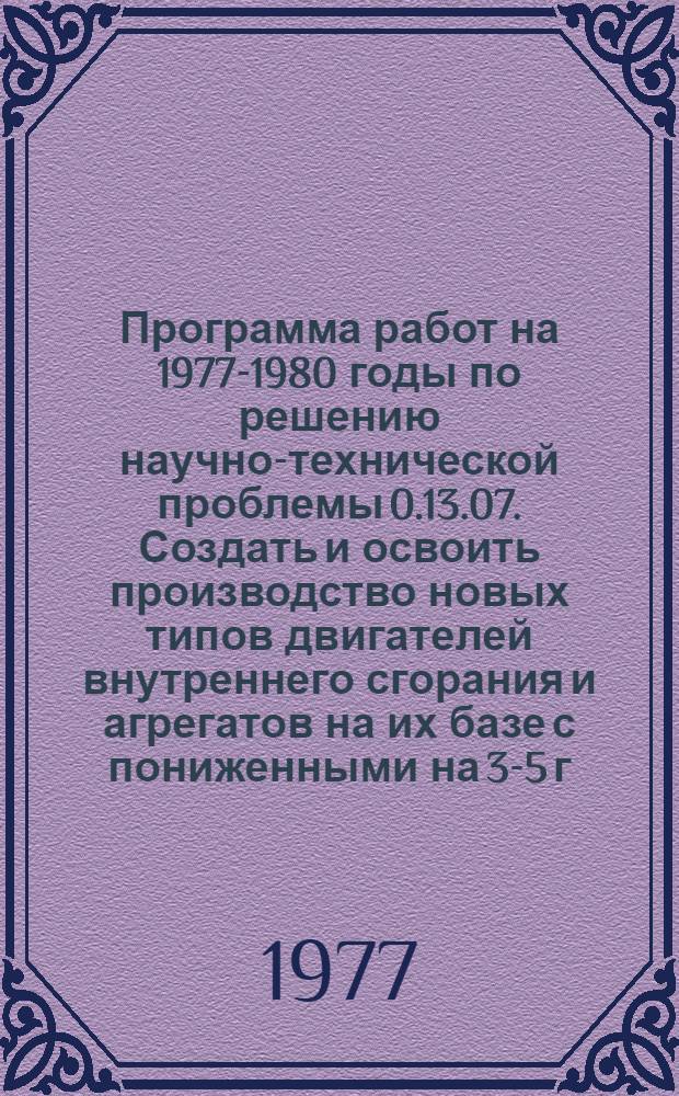 Программа работ на 1977-1980 годы по решению научно-технической проблемы 0.13.07. Создать и освоить производство новых типов двигателей внутреннего сгорания и агрегатов на их базе с пониженными на 3-5 г/э.л.с.ч. удельными расходами топлива и до 1,5-2,0 раз смазочного масла на угар при работе на эксплуатационных режимах, увеличенным до 35% моторесурсом, уменьшенной металлоемкостью и модификаций серийно выпускаемых двигателей внутреннего сгорания с повышенными технико-экономическими показателями для различных отраслей народного хозяйства