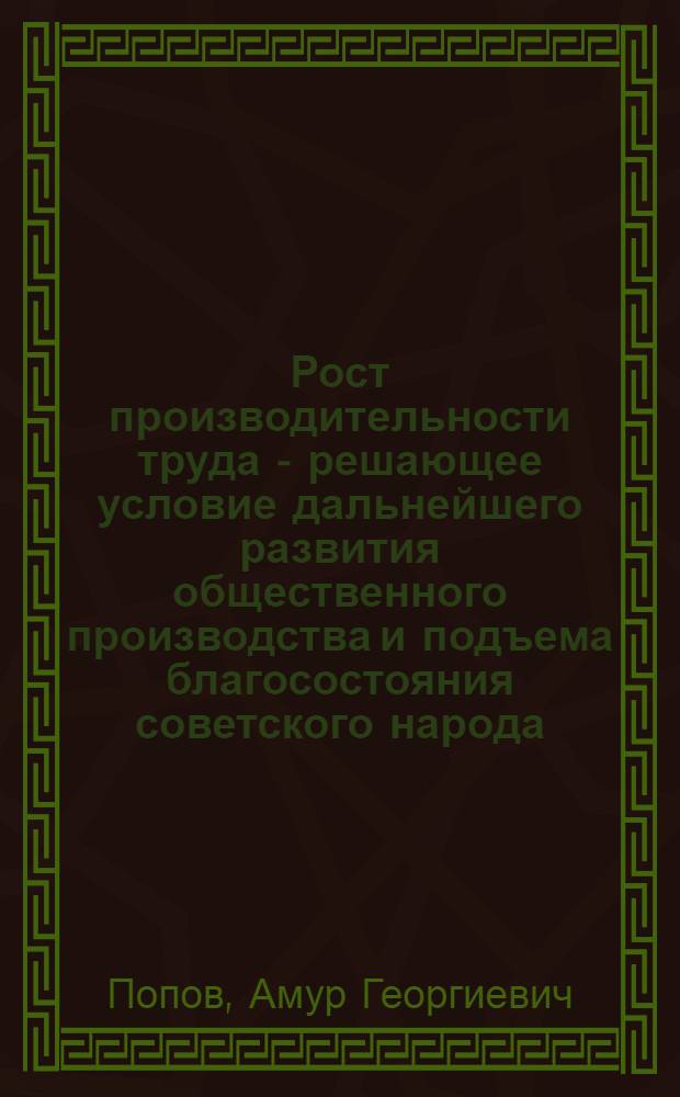 Рост производительности труда - решающее условие дальнейшего развития общественного производства и подъема благосостояния советского народа : (Метод. рекомендации в помощь лектору и пропагандисту