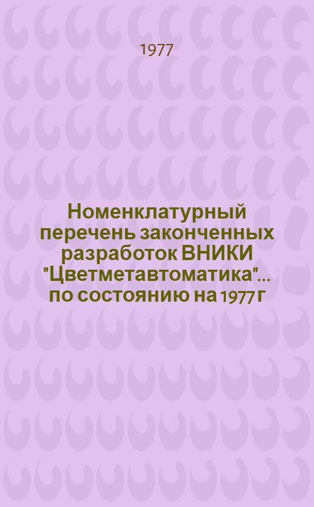 Номенклатурный перечень законченных разработок ВНИКИ "Цветметавтоматика"... ... по состоянию на 1977 г.