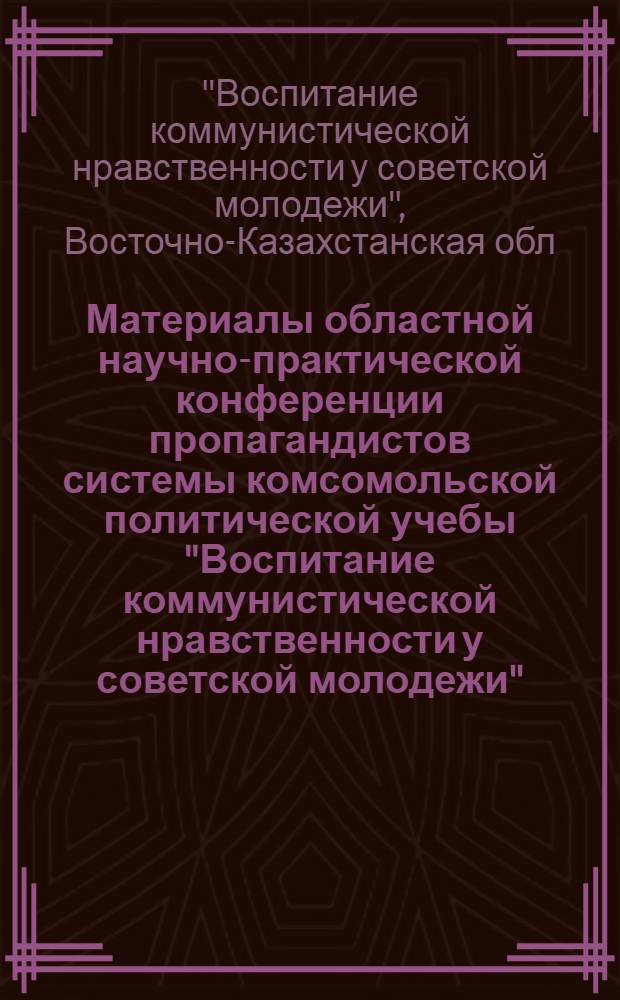 Материалы областной научно-практической конференции пропагандистов системы комсомольской политической учебы "Воспитание коммунистической нравственности у советской молодежи". г. Усть-Каменогорск. 7-8 апр. 1977 г.