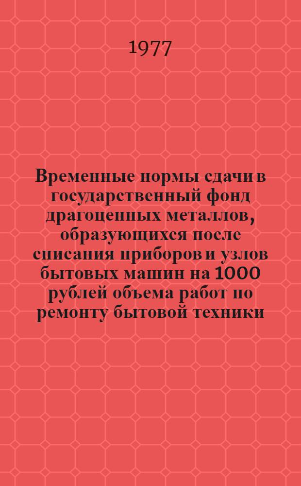 Временные нормы сдачи в государственный фонд драгоценных металлов, образующихся после списания приборов и узлов бытовых машин на 1000 рублей объема работ по ремонту бытовой техники : Утв. 18/IV 1977 г
