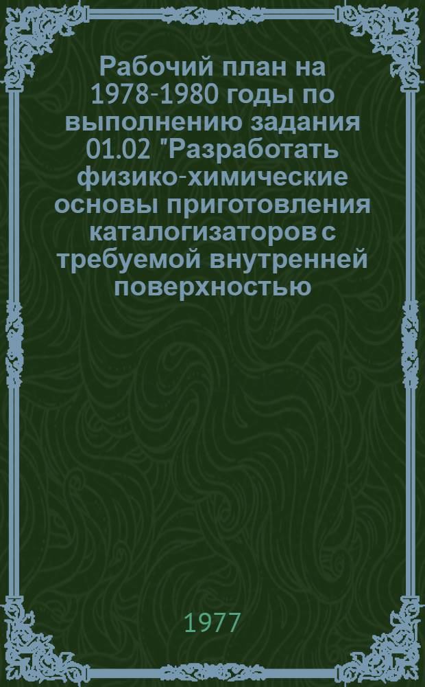 Рабочий план на 1978-1980 годы по выполнению задания 01.02 "Разработать физико-химические основы приготовления каталогизаторов с требуемой внутренней поверхностью, пористой структурой и механической прочностью, создать научные основы технологии производства катализаторов". Программы работ на 1976-1980 годы по решению научно-технической проблемы 0.10.11 (СЭВ): "Разработать научные основы подбора и приготовления каталогизаторов, создать и освоить производство катализаторов, обеспечивающих повышение производительности установок в 2-10 раз" : (Постановление ГКНТ от 10 дек. 1976 г. № 435)