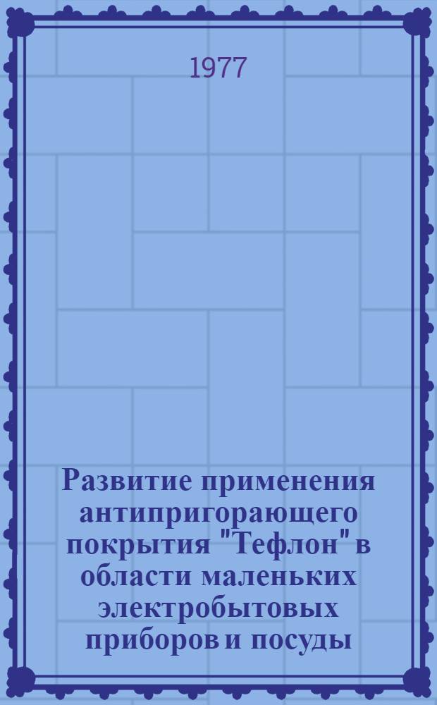 Развитие применения антипригорающего покрытия "Тефлон" в области маленьких электробытовых приборов и посуды : Науч.-техн. докл