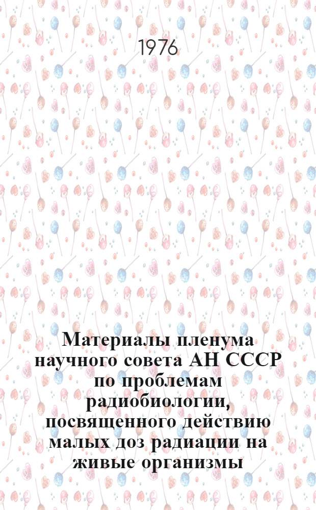 Материалы пленума научного совета АН СССР по проблемам радиобиологии, посвященного действию малых доз радиации на живые организмы. (Севастополь, апр. 1975 г.); V Симпозиум по радиационной генетике. (Звенигород, февр. 1975 г.): Материалы