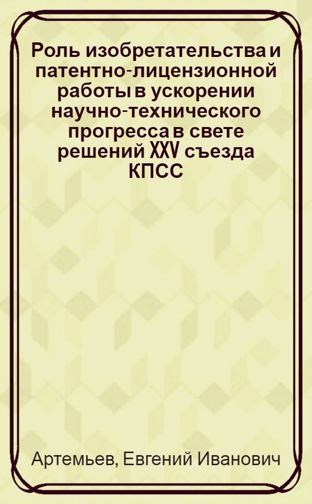 Роль изобретательства и патентно-лицензионной работы в ускорении научно-технического прогресса в свете решений XXV съезда КПСС : Тезисы докл. на семинаре руководителей всесоюз. и центр. органов НТИ и представителей м-в и ведомств... тов. Артемьева Е.И