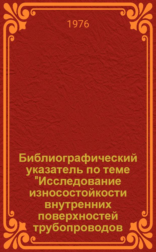 Библиографический указатель по теме "Исследование износостойкости внутренних поверхностей трубопроводов, подверженных абразивному и коррозионному износу, экспериментальные методы, приборы и оборудование" : По данным отеч. и иностр. литературы за 1970-1975 гг