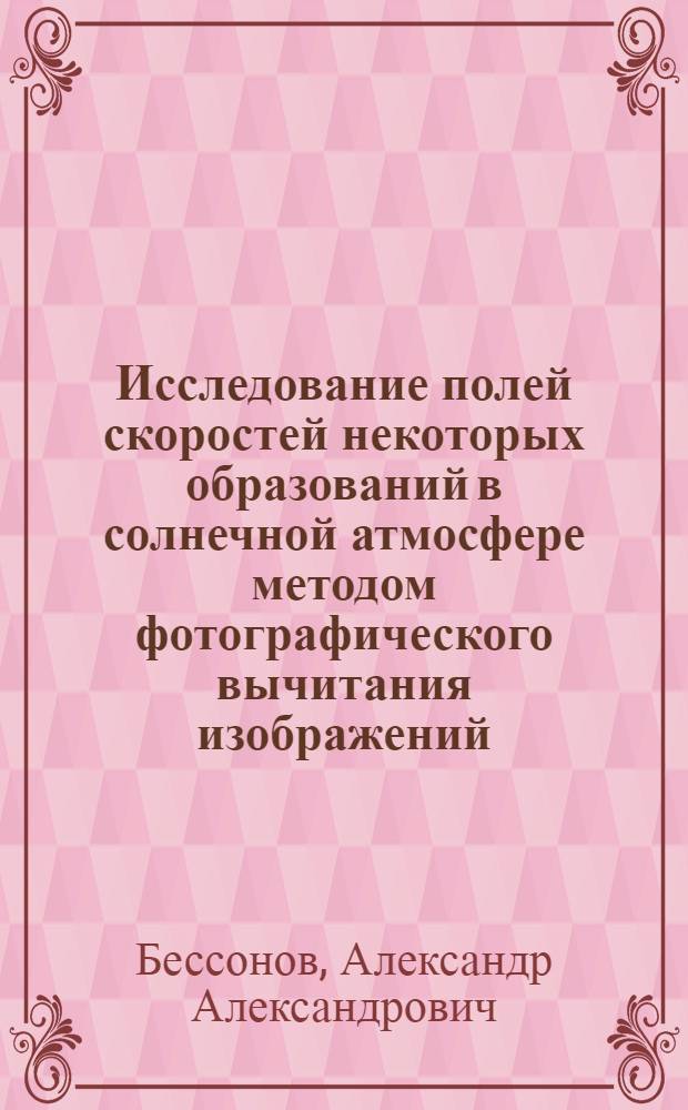 Исследование полей скоростей некоторых образований в солнечной атмосфере методом фотографического вычитания изображений : Автореф. дис. на соиск. учен. степени канд. физ.-мат. наук : (01.03.02)
