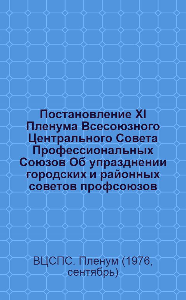 Постановление XI Пленума Всесоюзного Центрального Совета Профессиональных Союзов Об упразднении городских и районных советов профсоюзов : (Принято 22 сент. 1976 г.)