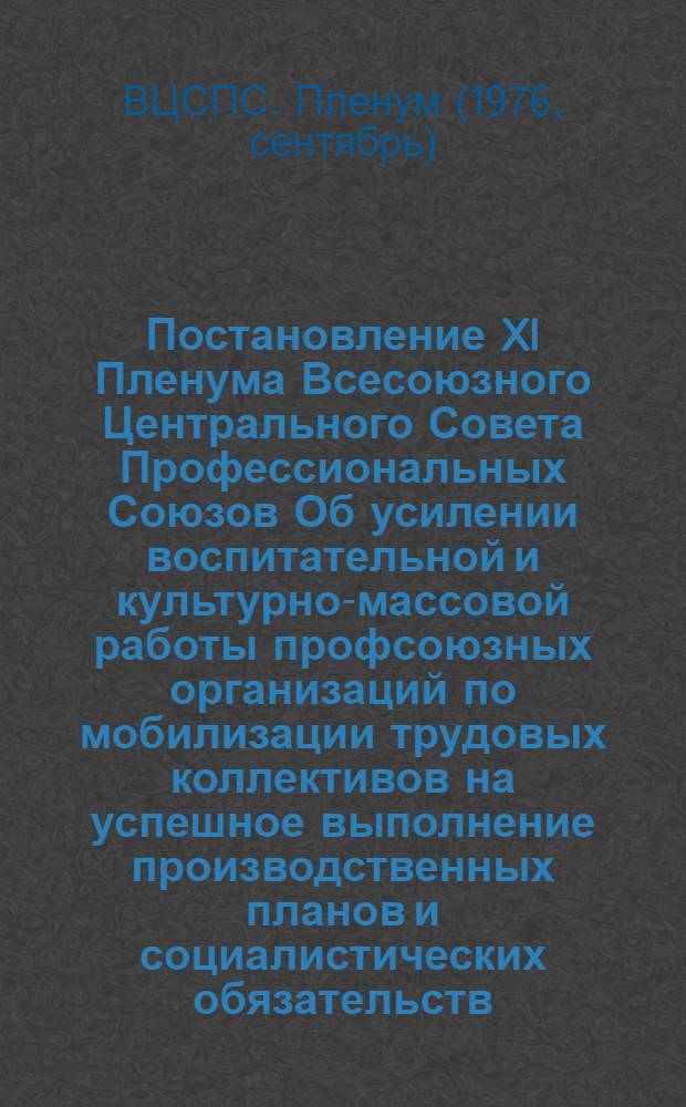 Постановление XI Пленума Всесоюзного Центрального Совета Профессиональных Союзов Об усилении воспитательной и культурно-массовой работы профсоюзных организаций по мобилизации трудовых коллективов на успешное выполнение производственных планов и социалистических обязательств : (Принято 22 сент. 1976 г.)