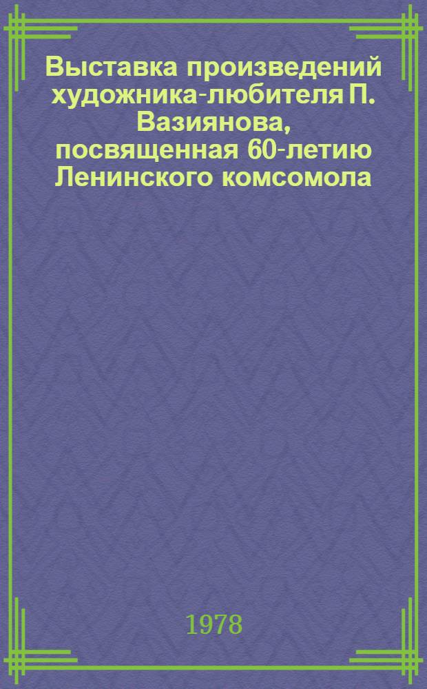 Выставка произведений художника-любителя П. Вазиянова, посвященная 60-летию Ленинского комсомола : Живопись : Каталог