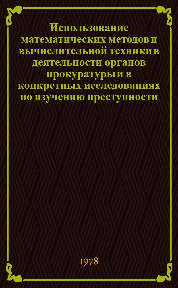 Использование математических методов и вычислительной техники в деятельности органов прокуратуры и в конкретных исследованиях по изучению преступности : (Сб. науч. трудов)