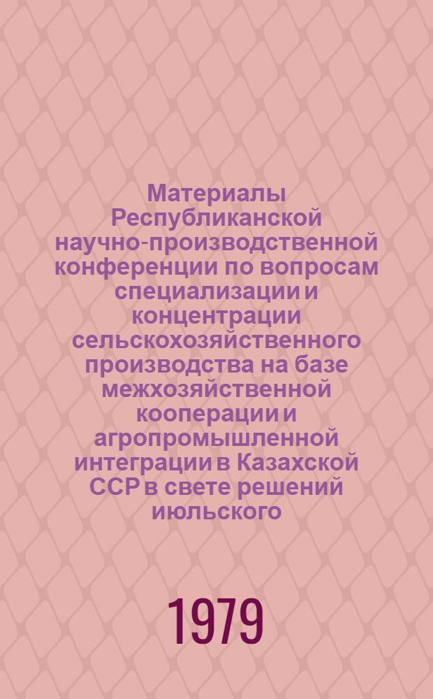 Материалы Республиканской научно-производственной конференции по вопросам специализации и концентрации сельскохозяйственного производства на базе межхозяйственной кооперации и агропромышленной интеграции в Казахской ССР в свете решений июльского (1978 г.) Пленума ЦК КПСС
