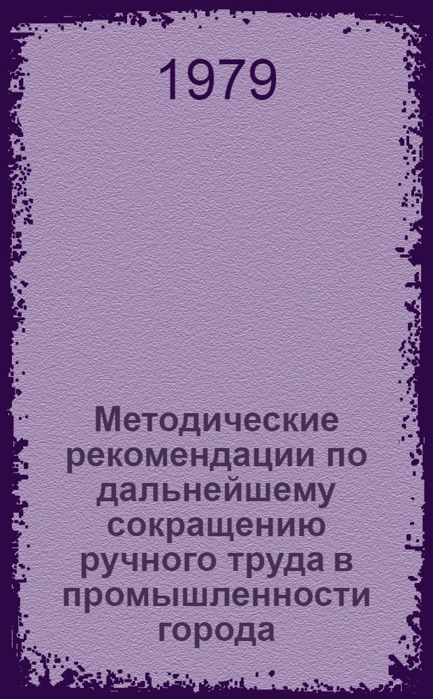 Методические рекомендации по дальнейшему сокращению ручного труда в промышленности города : (В помощь руководителям предприятий, парт., профсоюз. и комс. орг.)