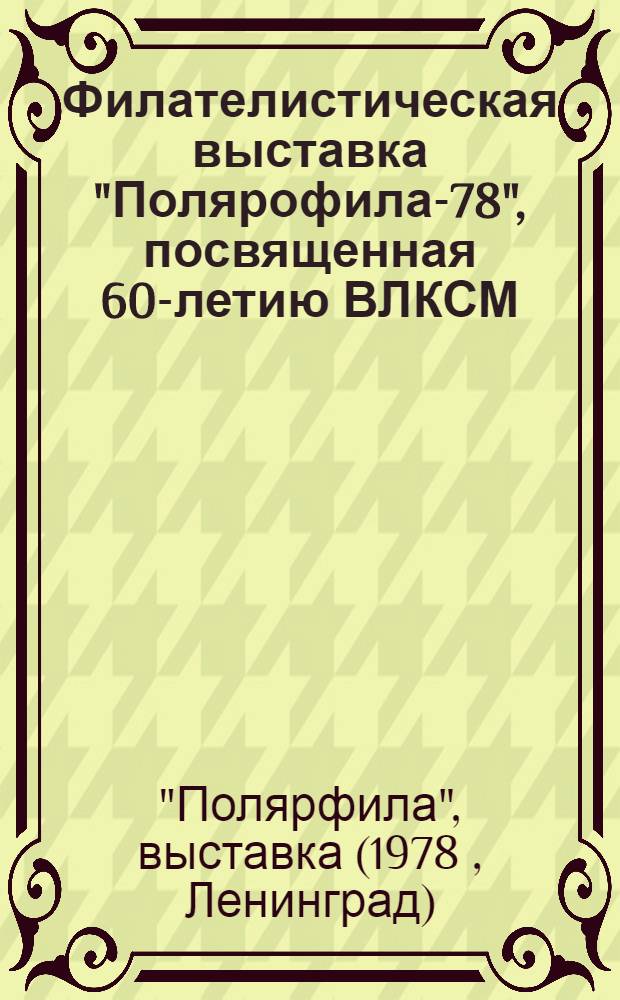 Филателистическая выставка "Полярофила-78", посвященная 60-летию ВЛКСМ (25 ноября - 3 декабря 1978 г., Ленинград) : Каталог