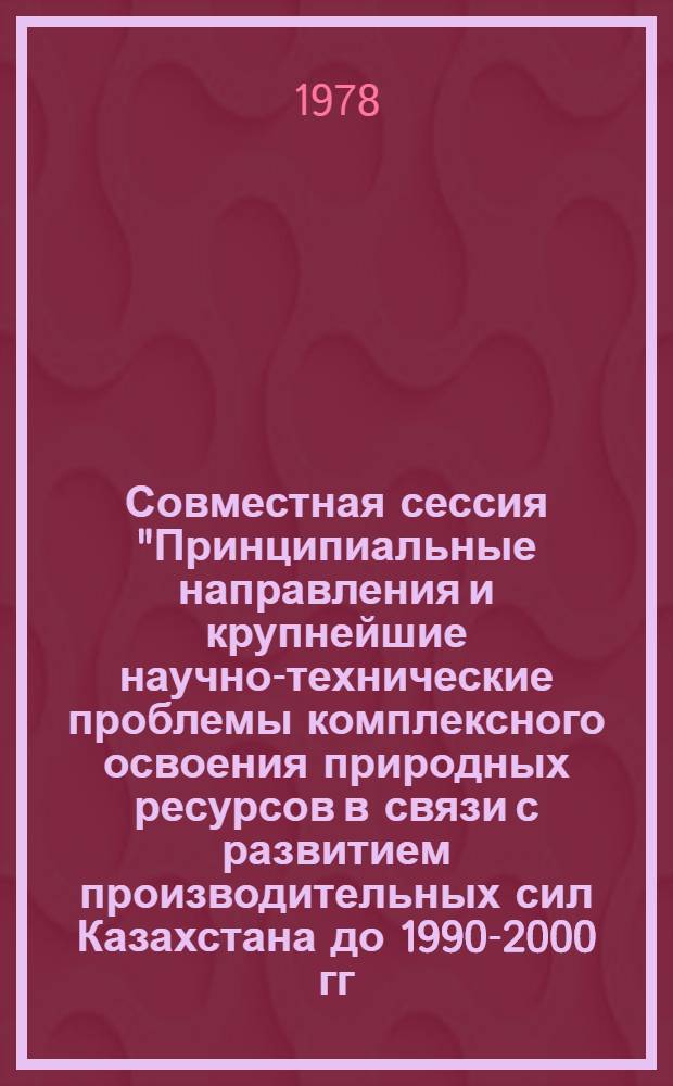 Совместная сессия "Принципиальные направления и крупнейшие научно-технические проблемы комплексного освоения природных ресурсов в связи с развитием производительных сил Казахстана до 1990-2000 гг. с учетом прилегающих районов" : Тез. докл. Секция 1