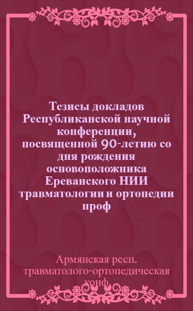 Тезисы докладов Республиканской научной конференции, посвященной 90-летию со дня рождения основоположника Ереванского НИИ травматологии и ортопедии проф. Х.А. Петросяна (ноябрь, 21-22)