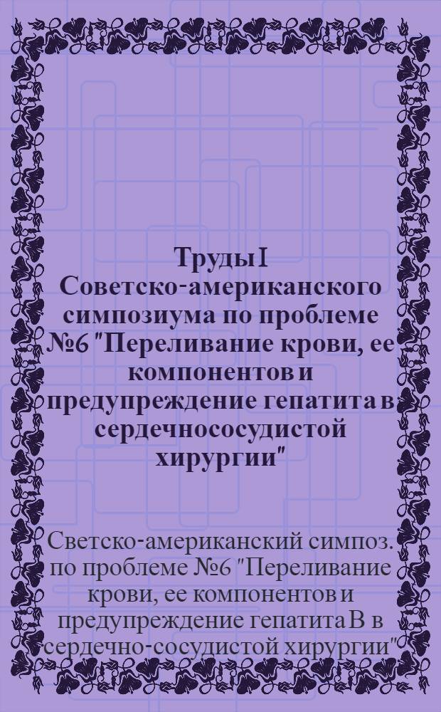 Труды I Советско-американского симпозиума по проблеме № 6 "Переливание крови, ее компонентов и предупреждение гепатита в сердечнососудистой хирургии"