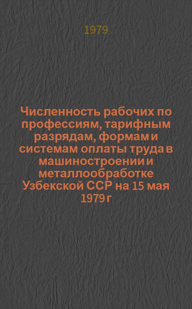 Численность рабочих по профессиям, тарифным разрядам, формам и системам оплаты труда в машиностроении и металлообработке Узбекской ССР на 15 мая 1979 г. : Стат. сб