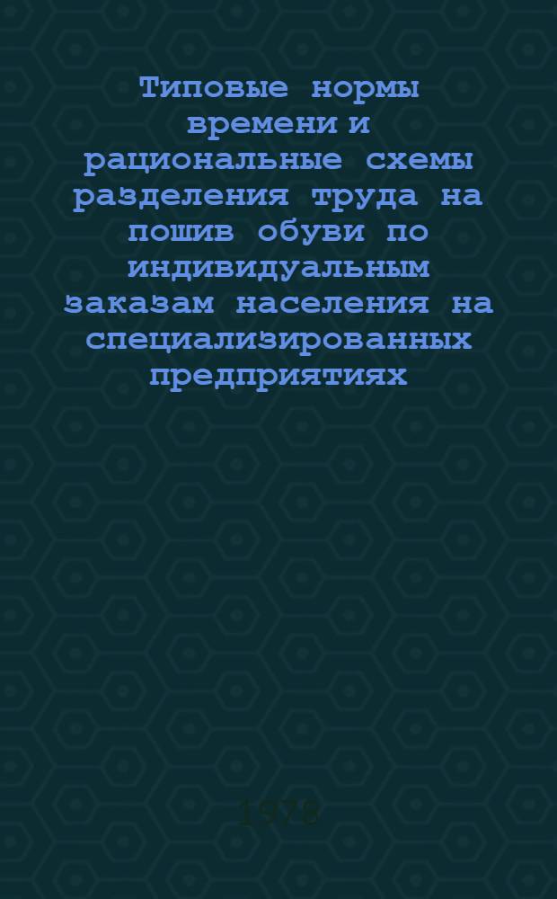 Типовые нормы времени и рациональные схемы разделения труда на пошив обуви по индивидуальным заказам населения на специализированных предприятиях : Утв. М-вом быт. обслуживания населения БССР 16.05.78