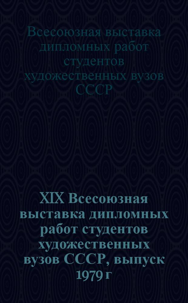 XIX Всесоюзная выставка дипломных работ студентов художественных вузов СССР, выпуск 1979 г. : Живопись, скульптура, графика, архитектура, монумент. декорац. и прикл. искусство, худож. конструирование