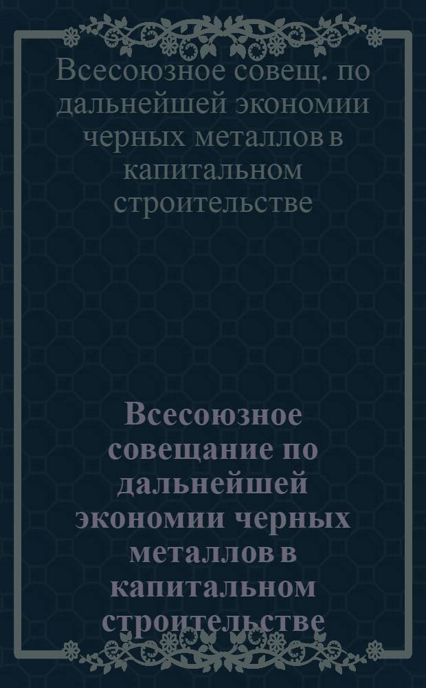 Всесоюзное совещание по дальнейшей экономии черных металлов в капитальном строительстве (6-8 апр. 1978 г.) : Тез. докл.