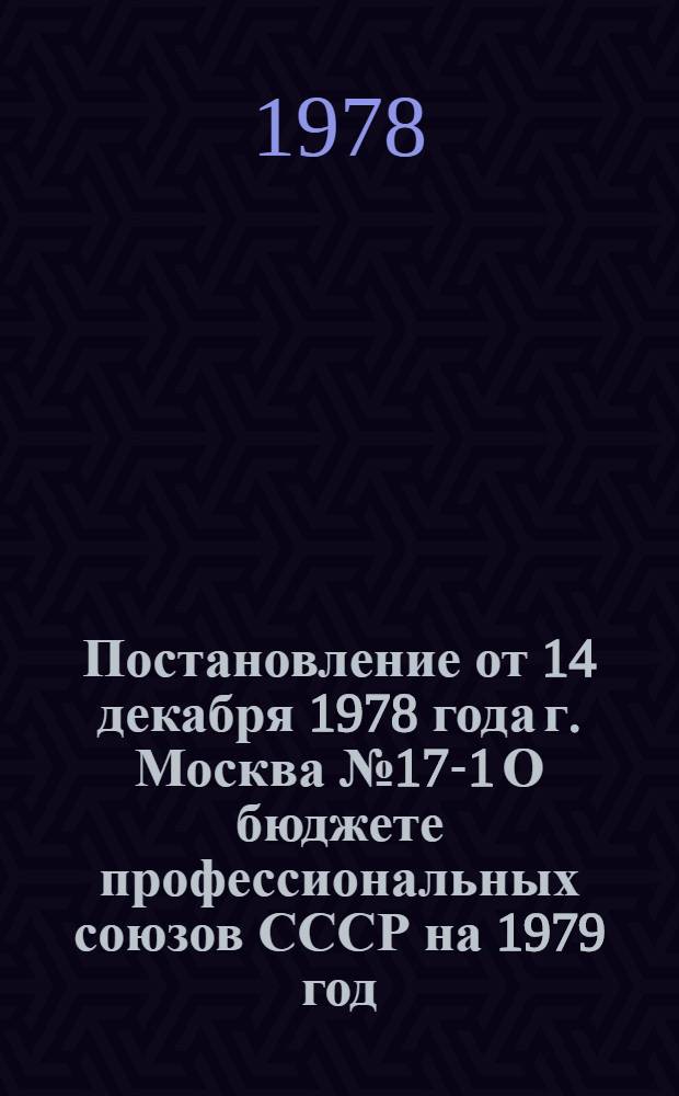 Постановление от 14 декабря 1978 года г. Москва № 17-1 О бюджете профессиональных союзов СССР на 1979 год